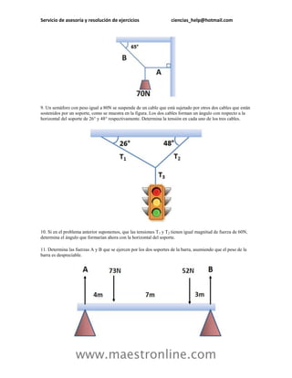 Servicio de asesoría y resolución de ejercicios                     ciencias_help@hotmail.com




9. Un semáforo con peso igual a 80N se suspende de un cable que está sujetado por otros dos cables que están
sostenidos por un soporte, como se muestra en la figura. Los dos cables forman un ángulo con respecto a la
horizontal del soporte de 26° y 48° respectivamente. Determina la tensión en cada uno de los tres cables.




10. Si en el problema anterior suponemos, que las tensiones T 1 y T2 tienen igual magnitud de fuerza de 60N,
determina el ángulo que formarían ahora con la horizontal del soporte.

11. Determina las fuerzas A y B que se ejercen por los dos soportes de la barra, asumiendo que el peso de la
barra es despreciable.




                  www.maestronline.com
 