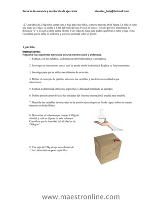 Servicio de asesoría y resolución de ejercicios                        ciencias_help@hotmail.com



12. Una tabla de 2.5kg sirve como sube y baja para dos niños, como se muestra en la figura. La niña A tiene
una masa de 33kg y se sienta a 1.5m del punto pivote, P (su CG está a 1.5m del pivote). Determina la
distancia “x” a la cual se debe sentar el niño B de 42kg de masa para poder equilibrar el sube y baja. Nota:
Considera que la tabla es uniforme y que está centrada sobre el pivote.




Ejercicio
Instrucciones:
Resuelve los siguientes ejercicios de una manera clara y ordenada:
      1. Explica, con tus palabras, la diferencia entre hidrostática y aerostática.

      2. Investiga un instrumento con el cual se puede medir la densidad. Explica su funcionamiento.

      3. Investiga para qué se utiliza un altímetro de un avión.

      4. Define el concepto de presión, así como las variables y las diferentes unidades que
      intervienen.

      5. Explica la diferencia entre peso específico y densidad utilizando un ejemplo.

      6. Define presión atmosférica y las unidades del sistema internacional usadas para medirla.

      7. Describe las variables involucradas en la presión ejercida por un fluido (agua) sobre un cuerpo
      inmerso en dicho fluido.


      8. Determina el volumen que ocupan 1300g de
      alcohol y cuál es el peso de este volumen.
      Considera que la densidad del alcohol es de
      790kg/m3.




      9. Una caja de 23kg ocupa un volumen de
      1.5m3, determina su peso específico.




                  www.maestronline.com
 