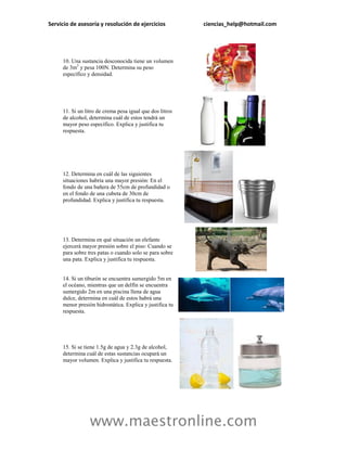 Servicio de asesoría y resolución de ejercicios           ciencias_help@hotmail.com




     10. Una sustancia desconocida tiene un volumen
     de 3m3 y pesa 100N. Determina su peso
     específico y densidad.




     11. Si un litro de crema pesa igual que dos litros
     de alcohol, determina cuál de estos tendrá un
     mayor peso específico. Explica y justifica tu
     respuesta.




     12. Determina en cuál de las siguientes
     situaciones habría una mayor presión: En el
     fondo de una bañera de 55cm de profundidad o
     en el fondo de una cubeta de 30cm de
     profundidad. Explica y justifica tu respuesta.




     13. Determina en qué situación un elefante
     ejercerá mayor presión sobre el piso: Cuando se
     para sobre tres patas o cuando solo se para sobre
     una pata. Explica y justifica tu respuesta.


     14. Si un tiburón se encuentra sumergido 5m en
     el océano, mientras que un delfín se encuentra
     sumergido 2m en una piscina llena de agua
     dulce, determina en cuál de estos habrá una
     menor presión hidrostática. Explica y justifica tu
     respuesta.




     15. Si se tiene 1.5g de agua y 2.3g de alcohol,
     determina cuál de estas sustancias ocupará un
     mayor volumen. Explica y justifica tu respuesta.




                 www.maestronline.com
 