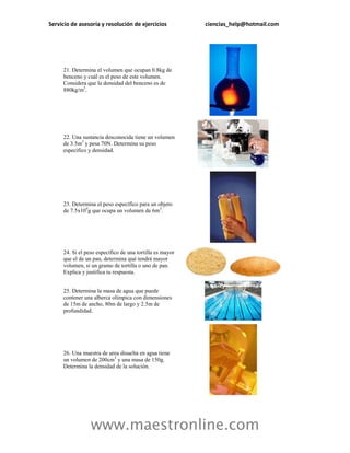 Servicio de asesoría y resolución de ejercicios           ciencias_help@hotmail.com




     21. Determina el volumen que ocupan 0.8kg de
     benceno y cuál es el peso de este volumen.
     Considera que la densidad del benceno es de
     880kg/m3.




     22. Una sustancia desconocida tiene un volumen
     de 3.5m3 y pesa 70N. Determina su peso
     específico y densidad.




     23. Determina el peso específico para un objeto
     de 7.5x104g que ocupa un volumen de 6m3.




     24. Si el peso específico de una tortilla es mayor
     que el de un pan, determina qué tendrá mayor
     volumen, si un gramo de tortilla o uno de pan.
     Explica y justifica tu respuesta.


     25. Determina la masa de agua que puede
     contener una alberca olímpica con dimensiones
     de 15m de ancho, 80m de largo y 2.5m de
     profundidad.




     26. Una muestra de urea disuelta en agua tiene
     un volumen de 200cm3 y una masa de 150g.
     Determina la densidad de la solución.




                 www.maestronline.com
 