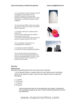 Servicio de asesoría y resolución de ejercicios             ciencias_help@hotmail.com




     27. Un contenedor con forma cilíndrica tiene 4m
     de longitud y 2m de diámetro. En este
     contenedor industrial se almacena agua.
     Determina los kilogramos de agua que es capaz
     de almacenar si la densidad del agua es igual a
     1000kg/m3.


     28. Una mujer pesa 490N y utiliza unos zapatos
     que están en contacto con el suelo en un área de
     400cm2. Determina:

     a. La presión en kPa que sus zapatos ejercen
     sobre el piso.
     b. Cómo es que cambia la presión cuando la
     mujer se para en un solo pie.
     c. La presión si la mujer pone todo su peso en el
     tacón de un zapato cuya área es de 2.9cm2.

     29. Un contenedor con agua tiene una
     profundidad de 6m. Determina :

     a. La presión en la base del depósito.
     b. La presión 2m bajo la superficie del depósito.

     30. Un tubo de ensayo que se encuentra en
     posición vertical en una gradilla contiene 2cm
     de aceite con densidad igual a 0.81g/cm3 y 4cm
     de agua. Determina cuál es la presión en el
     fondo del tubo de ensayo.




Ejercicio
Instrucciones:
Resuelve los siguientes ejercicios de una manera clara y ordenada.
     1. Enla siguiente figura, se pueden observar cinco objetos que se encuentran
     dentro de un tanque con agua. Cuatro de estos objetos tienen las siguientes
     densidades:

     a. 1.7 g/cm3
     b. 0.95 g/cm3
     c. 1.2 g/cm3
     d. 0.6 g/cm3

              Ubica la posición de cada uno de los anteriores cuatro objetos, considerando
                                                    3
              que la densidad del agua es de 1g/cm . Nota: No todas las posiciones se tienen
              que seleccionar.




                 www.maestronline.com
 