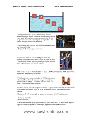 Servicio de asesoría y resolución de ejercicios                      ciencias_help@hotmail.com




     2. Una prensa hidráulica, en un taller mecánico, tiene un
     pequeño émbolo de sección transversal circular con un radio de
     10cm, que al aplicarle fuerza mediante un compresor de aire
     esta presión se transmite por un líquido incompresible a otro
     émbolo de mayor radio, 45cm. Determina:

     a. La fuerza que debe ejercer el aire comprimido para elevar un
     auto que pesa 1500kg.
     b. La presión de aire que ejerce esta fuerza.




     3. Se necesita elevar un auto de 2000kg utilizando una
     elevadora hidráulica de plato grande circular de 0.50m de radio
     y plato pequeño circular de 0.08m de radio, determina la fuerza
     que se requiere ejercer en el émbolo pequeño.




     4. Un cuerpo pesa en el aire 2,700N, en agua 1,800N y en alcohol 2,000N. Determina
     la densidad del alcohol y del cuerpo.

     5. Una bala de cobre (cuya densidad es de 8930kg/m3) tiene un
     volumen de 3cm3. Esta bala se coloca en agua de mar (cuya
     densidad es de 1025 kg/m3). Determina si la bala flotará o se
     hundirá. Explica y justifica tu respuesta.

     6. Sobre el émbolo menor de una prensa hidráulica se aplica una fuerza de 30N. Si al hacer esto,
     el otro émbolo presenta una fuerza de 800N, determina la relación entre los radios de los
     émbolos.
     7. Un cuerpo de 50N es sumergido en agua, si su volumen es de 3x10 -2m, determina:

     a. El empuje que recibe.
     b. Su peso aparente.
     8. De acuerdo con el principio de Pascal, ¿qué le sucede a la presión en la parte
     superior de un recipiente si disminuye la presión de la parte inferior?



                 www.maestronline.com
 