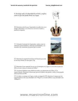 Servicio de asesoría y resolución de ejercicios                     ciencias_help@hotmail.com




     9. Investiga cuál es la densidad de un hielo y explica
     cómo es que éste puede flotar en el agua.




     10. Determina como fue que Arquímedes le ayudó al rey en su
     tiempo a determinar si su corona era o no de oro. Explica y
     justifica tu respuesta.




     11. Utilizando el principio de Arquímedes, explica cómo un
     submarino puede trasladarse a diferentes profundidades y ser
     sometido a las variaciones de presión bajo el océano.




     12. Determina la magnitud de la fuerza de flotación que actúa
     en una boya flotante de masa igual a 2kg.



     13. Determina el peso aparente de una roca al sumergirse en el agua si la roca tiene un peso de
     50N en el aire y tiene un volumen de 0.006m3.

     14. Una prensa hidráulica tiene émbolos de radios con dimensiones de 0.20m y 0.7m
     respectivamente. Determina la fuerza que ejercerá el émbolo más grande si sobre el más pequeño
     actúa una fuerza de 40N.

     15. Un objeto se sumerge en el agua y recibe un empuje de 95N, determina el empuje que éste
     experimentaría en éter (cuya densidad es de 736kg/m3) y en ácido sulfúrico (cuya densidad es de
     1840kg/m3).




                www.maestronline.com
 