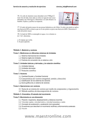 Servicio de asesoría y resolución de ejercicios                      ciencias_help@hotmail.com




     16. Un cubo de aluminio (cuya densidad es de 2700kg/m3)
     tiene 5cm de lado. Este cubo se coloca en agua de mar (cuya
     densidad es de 1025 kg/m3). Determina si el cubo flotará o se
     hundirá. Explica y justifica tu respuesta.


     17. El radio del pistón menor de una prensa hidráulica es de 0.06m. Si sobre este pistón se aplica
     una fuerza de 80N se observa que en el otro pistón se ejerce una fuerza de 600N. Determina el
     radio del pistón mayor.

     18. Un baúl de 500N es sumergido en agua, si su volumen es
     de 1.5m3, determina;

     a. El empuje que recibe.
     b. Su peso aparente.




Módulo 1. Medición y vectores
Tema 1. Mediciones en diferentes sistemas de Unidades
       1.1 Sistema internacional de Unidades
       1.2 Sistema inglés de Unidades
       1.3 Factores de conversión de un sistema a otro
Tema 2. Unidades básicas y derivadas, y la notación científica
       2.1 Unidades básicas
       2.2 Unidades derivadas
       2.3 Notación científica
Tema 3. Vectores
       3.1 Cantidad Escalar y Cantidad Vectorial
       3.2 Características de vectores (magnitud, sentido y dirección)
       3.3 Clasificación de los sistemas de vectores
       3.4 Suma gráfica de un sistema de vectores
Tema 4. Operaciones con vectores
       4.1 Suma de un sistema de vectores por medio de componentes y trigonometría
       4.2 Método analítico de descomposición de vectores
Módulo 2. Cinemática. El estudio del movimiento
Tema 5. Movimiento en una dimensión
       5.1   Posición, trayectoria, desplazamiento y distancia recorrida
       5.2   Velocidad, rapidez, velocidad relativa, velocidad instantánea y media
       5.3   Concepto de aceleración y aceleración de la gravedad
       5.4   Ecuaciones que describen el movimiento rectilíneo uniformemente acelerado
       5.5   Fricción




                 www.maestronline.com
 