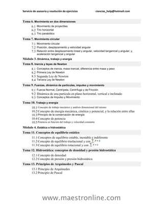 Servicio de asesoría y resolución de ejercicios               ciencias_help@hotmail.com


Tema 6. Movimiento en dos dimensiones
       6.1 Movimiento de proyectiles
       6.2 Tiro horizontal
       6.3 Tiro parabólico
Tema 7. Movimiento circular
       7.1 Movimiento circular
       7.2 Posición, desplazamiento y velocidad angular
       7.3 Relación entre desplazamiento lineal y angular, velocidad tangencial y angular; y,
             aceleración tangencial y angular
Módulo 3. Dinámica, trabajo y energía
Tema 8. Inercia y leyes de Newton
       8.1   Conceptos de inercia, masa inercial, diferencia entre masa y peso
       8.2   Primera Ley de Newton
       8.3   Segunda Ley de Newton
       8.4   Tercera Ley de Newton

Tema 9. Fuerzas, dinámica de partículas, impulso y movimiento
       9.1 Fuerza Normal, Centrípeta, Centrífuga y de Fricción
       9.2 Dinámica de una partícula en plano horizontal, vertical e inclinado
       9.3 Conceptos de Impulso y Movimiento
Tema 10. Trabajo y energía
       10.1 Concepto de trabajo mecánico y análisis dimensional del mismo
       10.2 Concepto de energía mecánica, cinética y potencial, y la relación entre ellas
       10.3 Principio de la conservación de energía
       10.4 Concepto de potencia
       10.5 Potencia en función del trabajo y velocidad constante
Módulo 4. Estática e hidrostática
Tema 11. Conceptos de equilibrio estático
       11.1 Conceptos de equilibrio estable, inestable e indiferente
       11.2 Concepto de equilibrio traslacional y con
       11.3 Concepto de equilibrio rotacional y con
Tema 12. Hidrostática: conceptos de densidad y presión hidrostática
       12.1 Concepto de densidad
       12.2 Concepto de presión y presión hidrostática
Tema 13. Principios de Arquímedes y Pascal
       13.1 Principio de Arquímedes
       13.2 Principio de Pascal




                 www.maestronline.com
 