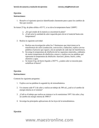 Servicio de asesoría y resolución de ejercicios           ciencias_help@hotmail.com


Ejercicio
Instrucciones:

    1. Resuelve el siguiente ejercicio identificando claramente paso a paso los cambios de
       fase que ocurren:

Se tienen 23 kg. de plata sólida a 435 ºC, si se eleva la temperatura hasta 3,800ºC:

            a. ¿En qué estado de la materia se encontrará la plata?
            b. ¿Cuál sería la cantidad de calor requerida para elevar el material hasta esta
               temperatura?

    2. Realiza la siguiente actividad:

            a. Realiza una investigación sobre los 3 fenómenos que intervienen en la
               transferencia de calor (conducción, convección y radiación), explica con tus
               palabras el proceso que siguen y da un ejemplo de cada tipo de transferencia.
            b. Investiga la temperatura de ebullición de los siguientes materiales, ordénalos
               de menor temperatura de ebullición a mayor y explica con tus palabras qué
               representa la temperatura de ebullición: mercurio, plomo, hierro, cobre,
               aluminio y agua.
            c. Se tienen 6 kg. de hierro líquido a 2027°C, ¿cuánto calor se necesita para
               solidificar el hierro?



Ejercicio
Instrucciones:

Contesta las siguientes preguntas:

    1. Explica con tus palabras la segunda ley de termodinámica.

    2. Un sistema cede 87 J de calor y realiza un trabajo de 300 cal, ¿cuál es el cambio de
       energía interna en el sistema?

    3. ¿Cuál es el trabajo que realiza un sistema si se le suministran 1897 J de calor y hay
       un cambio de energía interna de 3000 J?

    4. Investiga las principales aplicaciones de las leyes de la termodinámica.




Ejercicio



                 www.maestronline.com
 