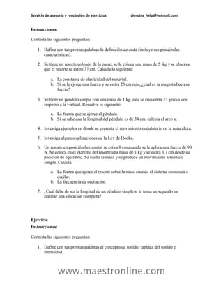 Servicio de asesoría y resolución de ejercicios           ciencias_help@hotmail.com


Instrucciones:

Contesta las siguientes preguntas:

    1. Define con tus propias palabras la definición de onda (incluye sus principales
       características).

    2. Se tiene un resorte colgado de la pared, se le coloca una masa de 5 Kg y se observa
       que el resorte se estiro 37 cm. Calcula lo siguiente:

            a. La constante de elasticidad del material.
            b. Si se le ejerce una fuerza y se estira 23 cm más, ¿cual es la magnitud de esa
               fuerza?

    3. Se tiene un péndulo simple con una masa de 1 kg, este se encuentra 23 grados con
       respecto a la vertical. Resuelve lo siguiente:

            a. La fuerza que se ejerce al péndulo.
            b. Si se sabe que la longitud del péndulo es de 34 cm, calcula el arco x.

    4. Investiga ejemplos en donde se presenta el movimiento ondulatorio en la naturaleza.

    5. Investiga algunas aplicaciones de la Ley de Hooke.

    6. Un resorte en posición horizontal se estira 8 cm cuando se le aplica una fuerza de 90
       N. Se coloca en el extremo del resorte una masa de 1 kg y se estira 3.7 cm desde su
       posición de equilibrio. Se suelta la masa y se produce un movimiento armónico
       simple. Calcula:

            a. La fuerza que ejerce el resorte sobre la masa cuando el sistema comienza a
               oscilar.
            b. La frecuencia de oscilación.

    7. ¿Cuál debe de ser la longitud de un péndulo simple si le toma un segundo en
       realizar una vibración completa?




Ejercicio
Instrucciones:

Contesta las siguientes preguntas:

    1. Define con tus propias palabras el concepto de sonido, rapidez del sonido e
       intensidad.



                 www.maestronline.com
 