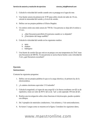 Servicio de asesoría y resolución de ejercicios           ciencias_help@hotmail.com


    2. Calcula la velocidad del sonido cuando este se propaga en el agua de mar.

    3. Una fuente sonora de potencia de 10 W pasa sobre círculo de radio de 10 cm,
       calcula la intensidad del sonido y el nivel de sonido.

    4. Define con tus propias palabras el Efecto Doppler.

    5. Un estéreo emite una onda sonora de 750 Hz. Una persona se aleja del el estéreo a
       11 m/s.

            a. ¿Qué frecuencia percibirá el la persona cuando se va alejando?
            b. ¿Está dentro del rango audible?

    6. Calcula la velocidad del sonido en los siguientes medios:

            a. agua
            b. madera
            c. hidrógeno

    7. Una fuente de sonido fija que está en un parque con una temperatura de 25oC tiene
       una frecuencia de 600 Hz. Si una persona se acerca hacia fuente a una velocidad de
       5 m/s ¿qué frecuencia escuchará?




Ejercicio
Instrucciones:

Contesta las siguientes preguntas:

    1. Define con tus propias palabras lo que es la carga eléctrica y la primera ley de la
       electroestática.

    2. ¿A cuántos electrones equivalen 13 Coulombs?

    3. Calcula la magnitud y el signo de una carga Q1 si la fuerza resultante con Q2 es de
       repulsión y tiene un valor de 80 N. Q2 es de -7µC y está separada 150 mm de Q1.

    4. Realiza una investigación sobre cómo funciona el electroscopio, puedes ayudarte
       con dibujos.

    5. Da 3 ejemplos de materiales conductores, 3 de aislantes y 3 de semiconductores.

    6. Se tienen 3 cargas como se muestra en la figura. Considera los siguientes datos,




                 www.maestronline.com
 