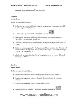 Servicio de asesoría y resolución de ejercicios               ciencias_help@hotmail.com


        calcula la fuerza resultante en     y su dirección.



Ejercicio
Instrucciones:

Realiza las siguientes actividades:

    1. Define con tus propias palabras lo que es un campo escalar y un campo vectorial.
       Recalca su principal diferencia.


    2. A partir de la Ley de Coulomb demuestra la ecuación

    3. Describe con tus propias palabras la diferencia entre los campos escalares y
       vectoriales y da un ejemplo de cada uno.

    4. ¿Cuál sería la magnitud del campo eléctrico en un punto a 15 cm de una carga de -
       15 µC?

    5. Se tienen dos cargas puntuales y separadas 10 cm. una de la otra. Determine el
       campo eléctrico en un punto A situado entre las dos cargas a 3 cm de . La carga
         es de 3 µC y es de -7 µC.

    6. ¿Cuál sería la magnitud y dirección del campo eléctrico en un punto a 120 mm de
       una carga de -12µC?




Ejercicio
Instrucciones:

Realiza las siguientes actividades:

    1. Investiga las similitudes entre la energía potencial eléctrica y la mecánica.

    2. Explica con tus palabras lo que es el trabajo eléctrico y la energía potencial
       eléctrica.

    3. Explica con tus palabras lo que es el potencial eléctrico.


    4. Deduce la siguiente ecuación a partir de la ecuación de Coulomb


                 www.maestronline.com
 