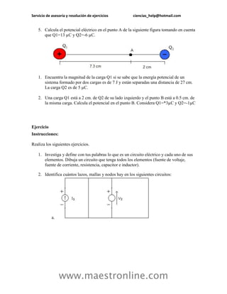 Servicio de asesoría y resolución de ejercicios           ciencias_help@hotmail.com


    5. Calcula el potencial eléctrico en el punto A de la siguiente figura tomando en cuenta
       que Q1=13 µC y Q2=-6 µC.




    1. Encuentra la magnitud de la carga Q1 si se sabe que la energía potencial de un
       sistema formado por dos cargas es de 7 J y están separadas una distancia de 27 cm.
       La carga Q2 es de 5 µC.

    2. Una carga Q1 está a 2 cm. de Q2 de su lado izquierdo y el punto B está a 0.5 cm. de
       la misma carga. Calcula el potencial en el punto B. Considera Q1=*3µC y Q2=-1µC




Ejercicio
Instrucciones:

Realiza los siguientes ejercicios.

    1. Investiga y define con tus palabras lo que es un circuito eléctrico y cada uno de sus
       elementos. Dibuja un circuito que tenga todos los elementos (fuente de voltaje,
       fuente de corriente, resistencia, capacitor e inductor).

    2. Identifica cuántos lazos, mallas y nodos hay en los siguientes circuitos:




            a.




                 www.maestronline.com
 