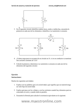 Servicio de asesoría y resolución de ejercicios           ciencias_help@hotmail.com




          b.
    3. En el siguiente circuito identifica cuántos lazos, nodos y mallas hay, encuentra la
       potencia en cada uno de los elementos e identifica si se suministra o consume.




    4. ¿Cuánta carga pasa en un punto de un circuito en 5s. si en un conductor se mantiene
       una corriente constante de 12A?

    5. Calcula la potencia y determina si se suministra o consume en cada uno de los
       elementos del siguiente circuito:




Ejercicio
Instrucciones:

Realiza las siguientes actividades:

    1. Explica con tus palabras qué es la resistividad y qué significa que un material tenga
       un valor bajo de resistividad.

    2. Explica qué pasa con los voltajes y con las corrientes cuando hay elementos pasivos
       conectados en serie y cuando están en paralelo.

    3. Encuentra la fórmula para calcular la resistencia equivalente en la siguiente


                 www.maestronline.com
 