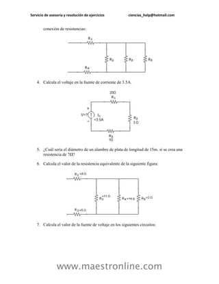 Servicio de asesoría y resolución de ejercicios            ciencias_help@hotmail.com


        conexión de resistencias:




    4. Calcula el voltaje en la fuente de corriente de 3.5A.




    5. ¿Cuál sería el diámetro de un alambre de plata de longitud de 15m. si se crea una
       resistencia de 7Ω?

    6. Calcula el valor de la resistencia equivalente de la siguiente figura:




    7. Calcula el valor de la fuente de voltaje en los siguientes circuitos:




                www.maestronline.com
 