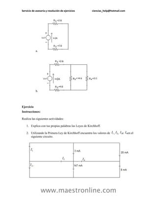 Servicio de asesoría y resolución de ejercicios         ciencias_help@hotmail.com




            a.




            b.




Ejercicio
Instrucciones:

Realiza las siguientes actividades:

    1. Explica con tus propias palabras las Leyes de Kirchhoff.

    2. Utilizando la Primera Ley de Kirchhoff encuentra los valores de   ,   ,   e   en el
       siguiente circuito.




                 www.maestronline.com
 