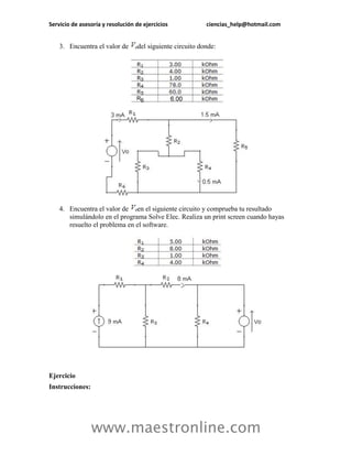 Servicio de asesoría y resolución de ejercicios            ciencias_help@hotmail.com


    3. Encuentra el valor de      del siguiente circuito donde:




    4. Encuentra el valor de en el siguiente circuito y comprueba tu resultado
       simulándolo en el programa Solve Elec. Realiza un print screen cuando hayas
       resuelto el problema en el software.




Ejercicio
Instrucciones:




                 www.maestronline.com
 