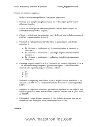 Servicio de asesoría y resolución de ejercicios          ciencias_help@hotmail.com


Contesta las siguientes preguntas:

    1. Define con tus propias palabras el concepto de magnetismo.

    2. Investiga y da ejemplos de aplicaciones de la Ley de Ampere que involucren
       diferentes simetrías.

    3. Realiza una investigación sobre el magnetismo terrestre donde indiques su
       comportamiento respecto a los polos.

    4. Calcula el radio de una placa circular a través de la cual pasa un flujo magnético de
       0.05 Wb. con una densidad de 0.08 T.

    5. Utilizando la regla de la mano derecha indica en que dirección va la fuerza
       magnética si:

            a. La velocidad va en dirección x y el campo magnético se encuentra en
               dirección z.
            b. La velocidad va en dirección -z y el campo magnético se encuentra en
               dirección y.
            c. La velocidad va en dirección- x y el campo magnético se encuentra en
               dirección y.

    6. Un campo magnético vertical de 0.24 T atraviesa una placa rectangular de 12cm. x
       7 cm. Encuentra el flujo magnético que atraviesa la placa si ésta se encuentra
       inclinada a los siguientes ángulos respecto a vertical:

            a. 0°
            b. 15°
            c. 50°

    7. Encuentra la magnitud y dirección de la fuerza magnética de un protón que va en
       dirección -y a 2000 m/s. El campo eléctrico tiene dirección +x y una magnitud de
       0.33 T.

    8. Encuentra la longitud de un alambre que forma un ángulo de 40° con respecto a un
       campo magnético de 0.06T. Por el alambre corre una corriente de 6 A. y una fuerza
       de 0.0003N.

    9. Utilizando la Ley de Ampere, encuentra el valor de la corriente que pasa por un
       alambre de 14m. de longitud en un campo eléctrico de 0.009T.



Ejercicio




                www.maestronline.com
 