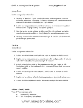 Servicio de asesoría y resolución de ejercicios          ciencias_help@hotmail.com


Instrucciones:

Realiza las siguientes actividades:

    1. Investiga en Biblioteca Digital acerca de las ondas electromagnéticas. Toma en
       cuenta sus propiedades y ejemplos. Tu resumen debe tener una extensión de mínimo
       una cuartilla. Puedes utilizar dibujos para explicaciones.

    2. Realiza una comparación entre las ondas mecánicas y las ondas electromagnéticas,
       toma en cuenta sus propiedades y cita algunos ejemplos.

    3. Describe con tus propias palabras las 4 Leyes de Maxwell resaltando la relación
       entre los conceptos aprendidos en electricidad, y los aprendidos en magnetismo.

    4. Investiga las ecuaciones matemáticas de las 4 Leyes de Maxwell y explica con tus
       palabras lo que quieren decir.



Ejercicio
Instrucciones:

Realiza las siguientes actividades:

    1. Realiza una investigación sobre relatividad y has un resumen de media cuartilla.

    2. Explica con tus propias palabras lo que entiendes sobre los 2 postulados de la teoría
       de la relatividad de Einstein y da un ejemplo de cada uno.

    3. Calcula la longitud que mide un observador en un cohete que viaja a .9c si la
       longitud que mide un observador en la tierra es de es de 2500m. ¿Cuál longitud es
       menor? Justifica.

    4. Realiza una investigación sobre la Teoría Cuántica y has un resumen de media
       cuartilla.

    5. Explica con tus palabras la Teoría Cuántica y da algunos ejemplos de aplicaciones.

    6. Realiza una tabla comparativa entre la mecánica clásica y la mecánica cuántica.




Módulo 1. Calor y Sonido
Tema 1. Temperatura y calor
       1.1 Temperatura y Dilatación
       1.2 Calor. Conceptos y aplicaciones


                 www.maestronline.com
 