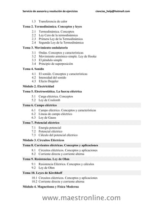 Servicio de asesoría y resolución de ejercicios          ciencias_help@hotmail.com


       1.3 Transferencia de calor
Tema 2. Termodinámica. Conceptos y leyes
       2.1   Termodinámica. Conceptos
       2.2   Ley Cero de la termodinámica
       2.3   Primera Ley de la Termodinámica
       2.4   Segunda Ley de la Termodinámica
Tema 3. Movimiento ondulatorio
       3.1   Ondas. Conceptos y características
       3.2   Movimiento armónico simple. Ley de Hooke
       3.3   El péndulo simple
       3.4   Principio de superposición
Tema 4. Sonido
       4.1 El sonido. Conceptos y características
       4.2 Intensidad del sonido
       4.3 Efecto Doppler
Módulo 2. Electricidad
Tema 5. Electroestática. La fuerza eléctrica
       5.1 Carga eléctrica. Conceptos
       5.2 Ley de Coulomb
Tema 6. Campo eléctrico
       6.1 Campo eléctrico. Conceptos y características
       6.2 Líneas de campo eléctrico
       6.3 Ley de Gauss
Tema 7. Potencial eléctrico
       7.1 Energía potencial
       7.2 Potencial eléctrico
       7.3 Cálculo del potencial eléctrico
Módulo 3. Circuitos Eléctricos
Tema 8. Corrientes eléctricas. Conceptos y aplicaciones
       8.1 Circuitos eléctricos. Conceptos y aplicaciones
       8.2 Corriente directa y corriente alterna
Tema 9. Resistencias. Ley de Ohm
       9.1 Resistencia Eléctrica. Conceptos y cálculos
       9.2 Ley de Ohm
Tema 10. Leyes de Kirchhoff
       10.1 Circuitos eléctricos. Conceptos y aplicaciones
       10.2 Corriente directa y corriente alterna
Módulo 4. Magnetismo y Física Moderna


                www.maestronline.com
 