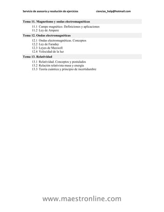 Servicio de asesoría y resolución de ejercicios        ciencias_help@hotmail.com


Tema 11. Magnetismo y ondas electromagnéticas
       11.1 Campo magnético. Definiciones y aplicaciones
       11.2 Ley de Ampere
Tema 12. Ondas electromagnéticas
       12.1   Ondas electromagnéticas. Conceptos
       12.2   Ley de Faraday
       12.3   Leyes de Maxwell
       12.4   Velocidad de la luz
Tema 13. Relatividad
       13.1 Relatividad. Conceptos y postulados
       13.2 Relación relativista masa y energía
       13.3 Teoría cuántica y principio de incertidumbre




                www.maestronline.com
 