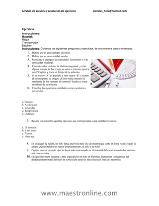 Servicio de asesoría y resolución de ejercicios                     ciencias_help@hotmail.com




Ejercicio
Instrucciones:
Material:
Regla
Transportador
Escáner
Instrucciones: Contesta las siguientes preguntas y ejercicios, de una manera clara y ordenada.
     1. Define qué es una cantidad vectorial.
     2. Define qué es una cantidad escalar.
     3. Menciona 5 ejemplos de cantidades vectoriales y 5 de
          cantidades escalares.
     4.   Considera dos vectores de distinta magnitud, ¿existe
          alguna manera de hacer que su suma o resta sea igual a
          cero? Explica y traza un dibujo de tu solución.
     5.   Si un vector “A” es paralelo a otro vector “B” y tienen
          el mismo punto de origen. ¿Cómo sería entonces la
          resultante de los vectores al sumarse? Explica y traza
          un dibujo de tu solución.
     6.   Clasifica las siguientes cantidades como escalares o
          vectoriales.



a. Energía
b. Aceleración
c. Velocidad
d. Temperatura
e. Distancia

    7. Resalta con amarillo aquellas opciones que correspondan a una cantidad vectorial.

a. 15 minutos.
b. 5 m/s norte
c. 7 litros.
d. 10cm sur.

    8. En un juego de pelota, un niño lanza una bola muy alta de manera que corre en línea recta y luego la
          atrapa. ¿Quién tendrá un mayor desplazamiento, el niño o la bola?
    9.    Explica con un ejemplo, que no haya sido mencionado en el material del curso, cuando dos vectores
          son concurrentes.
    10.   El siguiente mapa muestra la ruta seguida por un niño en bicicleta. Determina la magnitud del
          desplazamiento total del niño en la bicicleta desde el inicio hasta el final del recorrido.




                   www.maestronline.com
 