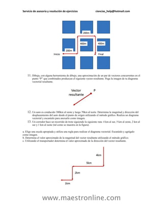 Servicio de asesoría y resolución de ejercicios                       ciencias_help@hotmail.com




    11. Dibuja, con alguna herramienta de dibujo, una aproximación de un par de vectores concurrentes en el
          punto “P” que combinados produzcan el siguiente vector resultante. Pega la imagen de tu diagrama
          vectorial resultante.




    12. Un auto es conducido 300km al oeste y luego 70km al norte. Determina la magnitud y dirección del
          desplazamiento del auto desde el punto de origen utilizando el método gráfico. Realiza un diagrama
          vectorial y escanéalo para anexarlo como imagen.
    13.   Un corredor hace un recorrido de trote siguiendo la siguiente ruta: 4 km al sur, 5 km al oeste, 2 km al
          sur y 1 km al oeste (tal como se muestra en la figura).

a. Elige una escala apropiada y utiliza una regla para realizar el diagrama vectorial. Escanéalo y agrégalo
como imagen.
b. Determina el valor aproximado de la magnitud del vector resultante utilizando el método gráfico.
c. Utilizando el transportador determina el valor aproximado de la dirección del vector resultante.




                   www.maestronline.com
 