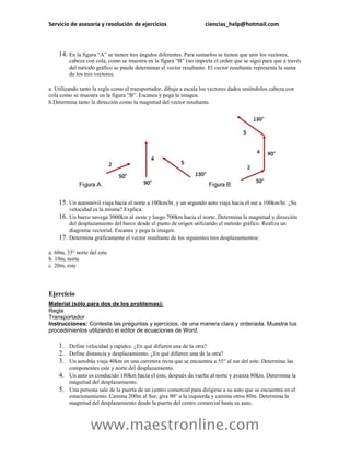 Servicio de asesoría y resolución de ejercicios                       ciencias_help@hotmail.com



    14. En la figura “A” se tienen tres ángulos diferentes. Para sumarlos se tienen que unir los vectores,
          cabeza con cola, como se muestra en la figura “B” (no importa el orden que se siga) para que a través
          del método gráfico se puede determinar el vector resultante. El vector resultante representa la suma
          de los tres vectores.

a. Utilizando tanto la regla como el transportador, dibuja a escala los vectores dados uniéndolos cabeza con
cola como se muestra en la figura “B”. Escanea y pega la imagen.
b.Determina tanto la dirección como la magnitud del vector resultante.




    15. Un automóvil viaja hacia el norte a 100km/hr, y un segundo auto viaja hacia el sur a 100km/hr. ¿Su
          velocidad es la misma? Explica.
    16. Un barco navega 3000km al oeste y luego 700km hacia el norte. Determina la magnitud y dirección
          del desplazamiento del barco desde el punto de origen utilizando el método gráfico. Realiza un
          diagrama vectorial. Escanea y pega la imagen.
    17.   Determina gráficamente el vector resultante de los siguientes tres desplazamientos:

a. 60m, 35° norte del este
b. 10m, norte
c. 20m, este




Ejercicio
Material (sólo para dos de los problemas):
Regla
Transportador
Instrucciones: Contesta las preguntas y ejercicios, de una manera clara y ordenada. Muestra tus
procedimientos utilizando el editor de ecuaciones de Word.

    1. Define velocidad y rapidez. ¿En qué difieren una de la otra?
    2. Define distancia y desplazamiento. ¿En qué difieren una de la otra?
    3. Un autobús viaja 40km en una carretera recta que se encuentra a 55° al sur del este. Determina las
          componentes este y norte del desplazamiento.
    4. Un auto es conducido 180km hacia el este, después da vuelta al norte y avanza 80km. Determina la
          magnitud del desplazamiento.
    5.    Una persona sale de la puerta de un centro comercial para dirigirse a su auto que se encuentra en el
          estacionamiento. Camina 200m al Sur, gira 90° a la izquierda y camina otros 80m. Determina la
          magnitud del desplazamiento desde la puerta del centro comercial hasta su auto.



                   www.maestronline.com
 