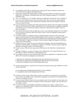 Servicio de asesoría y resolución de ejercicios                       ciencias_help@hotmail.com


    6. Un montañista camina 8km en una dirección, y luego gira 60° hacia la derecha y camina otros
          7.2km. Determina la magnitud del desplazamiento.
    7.    Determina la magnitud del desplazamiento resultante al caminar 300m en una dirección, girando
          después 90° a la izquierda y caminando luego otros 200m, finalmente girando 50° a la derecha y
          caminando 250m.
    8.    Si Vx= 8.5 unidades y Vy=-4.5 unidades, determina la magnitud y dirección del vector resultante V.
    9.    Un avión vuela a 250km/hr hacia el sur con respecto al aire. Hay un viento que sopla a 60km/hr
          hacia el este con respecto al suelo. Determina la velocidad y dirección (con respecto al este) del
          avión con respecto al suelo.
    10.   Un avión despega del aeropuerto para tomar la siguiente ruta: primero vuela a la ciudad A, localizada
          200 km a 30° al norte del este; luego, vuela 300 km a 10° al oeste del norte a la ciudad B; finalmente,
          vuela 500 km hacia el oeste hacia la ciudad C. Encuentra la ubicación de la ciudad C relativa al
          punto de despegue.
    11.   Una estación de monitoreo libera un globo que se eleva a una velocidad constante de 15 m/s relativa
          al aire, pero hay un viento que sopla a 8m/s hacia el oeste. ¿Cuál es la magnitud y dirección de la
          velocidad del globo?
    12.   Un hombre perdido en un laberinto realiza tres desplazamientos consecutivos de tal forma que
          regresa a su posición inicial. El primer desplazamiento es de 9m al oeste y el segundo es 7m al norte.
          Determinar la magnitud y dirección del tercer desplazamiento utilizando tanto el método gráfico
          como el algebraico. Compara tus resultados. Escanea y pega la imagen del diagrama vectorial que
          seguiste en el método gráfico.
    13.   Caminas 50m al sur y luego 70m al oeste. Determina la magnitud y dirección del desplazamiento
          utilizando el método gráfico y el algebraico. Compara tus resultados. Escanea y pega la imagen del
          diagrama vectorial que seguiste en el método gráfico.
    14.   Un auto avanza a 90km al oeste, luego avanza 30km hacia el este. Determina su desplazamiento
          total.
    15.   Un grupo de amigos se va de pesca. Viajan en auto 130km hacia el este, luego 50km hacia el sur
          para llegar a su destino. Determina su desplazamiento total.
    16.   Un escalador comienza su viaje caminando 30km NE desde su campamento. El segundo día camina
          20km a 30° al norte del este llegando a su destino final.

          a. Determina las componentes del desplazamiento para cada día (para cada vector).
          b. Determina las componentes del desplazamiento total del viaje (vector resultante).
          c. Determina la magnitud y dirección del desplazamiento total.

    17. Un barco sale del puerto y viaja 80 km 30° al norte del oeste para luego navegar 100km 48° al norte
          del este. Determina:

          a. Las componentes del desplazamiento del barco (vector resultante).
          b. La magnitud y dirección del desplazamiento del barco.

    18. Un barco de motor navega a 20m/s hacia el noreste con respecto a la corriente de un río que fluye
          hacia el norte a una rapidez de 5m/s. Determina la magnitud y la dirección de la velocidad del barco
          de motor con respecto a la orilla.
    19.   Un avión vuela a 180km/hr hacia el norte con respecto al aire. En ese momento el viento sopla a una
          velocidad de 50km/hr al noroeste con respecto al suelo. Determina la rapidez y dirección del avión
          con respecto al suelo.
    20.   Un cartero entrega la correspondencia cubriendo la siguiente ruta: camina 7 cuadras al este, 3
          cuadras al sur y finalmente camina 5 cuadras al oeste. Determina su desplazamiento total. ¿Cuál es la
          distancia que recorre el cartero?




                   www.maestronline.com
 