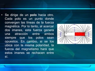 • Se dirige de un polo hacia otro.
  Cada polo es un punto donde
  convergen las líneas de la fuerza
  magnética. Por lo tanto, al acercar
  dos imanes, esta fuerza genera
  una atracción entre ambos
  siempre que los polos sean
  opuestos. En cambio, si se los
  ubica con la misma polaridad, la
  fuerza del magnetismo hará que
  estos imanes se rechacen entre
  sí.
 