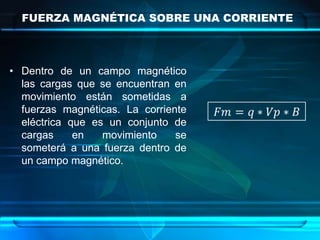 FUERZA MAGNÉTICA SOBRE UNA CORRIENTE



• Dentro de un campo magnético
  las cargas que se encuentran en
  movimiento están sometidas a
  fuerzas magnéticas. La corriente
  eléctrica que es un conjunto de
  cargas     en   movimiento    se
  someterá a una fuerza dentro de
  un campo magnético.
 