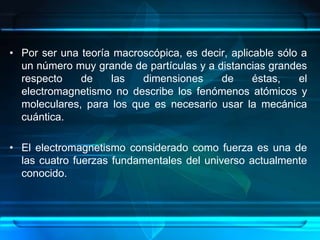 • Por ser una teoría macroscópica, es decir, aplicable sólo a
  un número muy grande de partículas y a distancias grandes
  respecto    de    las   dimensiones     de      éstas,   el
  electromagnetismo no describe los fenómenos atómicos y
  moleculares, para los que es necesario usar la mecánica
  cuántica.

• El electromagnetismo considerado como fuerza es una de
  las cuatro fuerzas fundamentales del universo actualmente
  conocido.
 