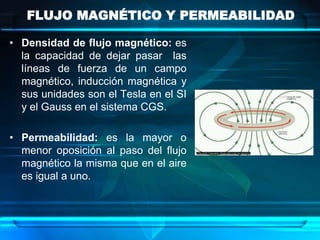 FLUJO MAGNÉTICO Y PERMEABILIDAD

• Densidad de flujo magnético: es
  la capacidad de dejar pasar las
  líneas de fuerza de un campo
  magnético, inducción magnética y
  sus unidades son el Tesla en el SI
  y el Gauss en el sistema CGS.

• Permeabilidad: es la mayor o
  menor oposición al paso del flujo
  magnético la misma que en el aire
  es igual a uno.
 