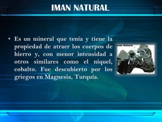 IMAN NATURAL


• Es un mineral que tenía y tiene la
  propiedad de atraer los cuerpos de
  hierro y, con menor intensidad a
  otros similares como el níquel,
  cobalto. Fue descubierto por los
  griegos en Magnesia, Turquía.
 