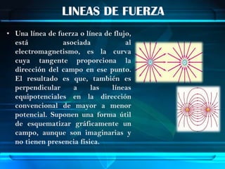 LINEAS DE FUERZA
• Una línea de fuerza o línea de flujo,
  está           asociada            al
  electromagnetismo, es la curva
  cuya tangente proporciona la
  dirección del campo en ese punto.
  El resultado es que, también es
  perpendicular     a     las   líneas
  equipotenciales en la dirección
  convencional de mayor a menor
  potencial. Suponen una forma útil
  de esquematizar gráficamente un
  campo, aunque son imaginarias y
  no tienen presencia física.
 