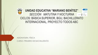 UNIDAD EDUCATIVA “MARIANO BENÍTEZ”
SECCIÓN MATUTINA Y NOCTURNA
CICLOS: BÁSICA SUPERIOR, BGU, BACHILLERATO
INTERNACIONAL, PROYECTO TODOS ABC
ASIGNATURA: FÍSICA
CURSO: PRIMERO DE BACHILLERATO
 