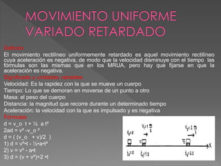 Deficion
El movimiento rectilíneo uniformemente retardado es aquel movimiento rectilíneo
cuya aceleración es negativa, de modo que la velocidad disminuye con el tiempo las
fórmulas son las mismas que en los MRUA, pero hay que fijarse en que la
aceleración es negativa.
Significado y unidades variables
Velocidad: Es la rapidez con la que se mueve un cuerpo
Tiempo: Lo que se demoran en moverse de un punto a otro
Masa: el peso del cuerpo
Distancia: la magnitud que recorre durante un determinado tiempo
Aceleración: la velocidad con la que es impulsado y es negativa
Fórmulas
d = v_o t + ½ a t²
2ad = v² -v_o ²
d = ( (v_o + v)/2 )
1) d = vº•t - ½•a•t²
2) v = vº - a•t
3) d = (v + vº)÷2 •t
 
