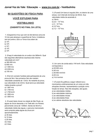 Jornal Voz do Vale / Educação – www.jvv.com.br - Vestibulinho

                                                           5. (Fuvest) Um barco é erguido 24m, no interior de uma
    80 QUESTÕES DE FÍSICA PARA                            eclusa, num intervalo de tempo de 40min. Sua
                                                          velocidade média de ascensão é:
           VOCÊ ESTUDAR PARA                              a) 18m/s.
                                                          b) 2,5 × 10−¤m/s.
                VESTIBULINHO                              c) 5 × 10−¤m/s.
                                                          d) 10−£m/s.
       (GABARITO NO FINAL DA LISTA)
                                                          e) 7,2 × 10−¤m/s.


 1. (Cesgranrio) A luz que vem do Sol demora cerca de
10 min para alcançar a superfície da Terra. A distância
(em km) entre o Sol e a Terra é da ordem de:
a) 10¦;
b) 10§;
c) 10¨;
d) 10©;
e) 10ª.

 2. (Faap) A velocidade de um avião é de 360km/h. Qual
das seguintes alternativas expressa esta mesma
velocidade em m/s?
a) 360.000 m/s
                                                           6. Um carro de corida está a 144 km/h. Esta velocidade
b) 600 m/s
                                                          corresponde a:
c) 1.000 m/s
                                                          a) 20.000 cm/s
d) 6.000 m/s
                                                          b) 40 m/s
e) 100 m/s
                                                          c) 50.000 mm/min
                                                          d) 20 m/s
 3. (Fei) Um corredor fundista está participando de uma
                                                          e) 14,4 km/min
prova de 5km. Nos primeiros 3km ele mantém
velocidade constante de 1,5m/s. No restante da prova,
                                                           7. (Fuvest) Os gráficos a seguir referem-se a
sua velocidade é de 2,0m/s. Qual será sua velocidade
                                                          movimentos unidimensionais de um corpo em três
média durante a prova?
                                                          situações diversas, representando a posição como
a) 1,667 m/s
                                                          função do tempo. Nas três situações, são iguais:
b) 1,750 m/s
                                                          a) as velocidades médias
c) 1,750 km/h
                                                          b) as velocidades máximas
d) 1,850 m/s
                                                          c) as velocidades iniciais
e) 1,600 m/s
                                                          d) as velocidades finais
                                                          e) os valores absolutos das velocidades
 4. (Fuvest) Após chover na cidade de São Paulo, as
águas da chuva descerão o rio Tietê até o rio Paraná,
percorrendo cerca de 1.000km. Sendo de 4km/h a
velocidade média das águas, o percurso mencionado
será cumprido pelas águas da chuva em
aproximadamente:
a) 30 dias.
b) 10 dias.
c) 25 dias.
d) 2 dias.
e) 4 dias.



                                                                                                             pag.1
 