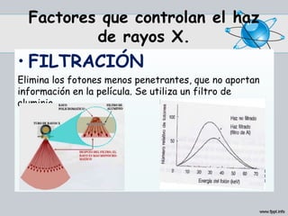 Factores que controlan el haz
de rayos X.
• FILTRACIÓN
Elimina los fotones menos penetrantes, que no aportan
información en la película. Se utiliza un filtro de
aluminio.
 