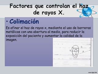 Factores que controlan el haz
de rayos X.
• Colimación
Es afinar el haz de rayos x, mediante el uso de barreras
metálicas con una abertura al medio, para reducir la
exposición del paciente y aumentar la calidad de la
imagen.
 