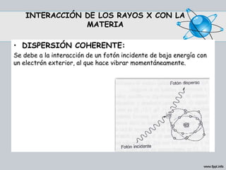 INTERACCIÓN DE LOS RAYOS X CON LA
MATERIA
• DISPERSIÓN COHERENTE:
Se debe a la interacción de un fotón incidente de baja energía con
un electrón exterior, al que hace vibrar momentáneamente.
 