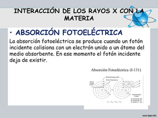 INTERACCIÓN DE LOS RAYOS X CON LA
MATERIA
• ABSORCIÓN FOTOELÉCTRICA
La absorción fotoeléctrica se produce cuando un fotón
incidente colisiona con un electrón unido a un átomo del
medio absorbente. En ese momento el fotón incidente
deja de existir.
 