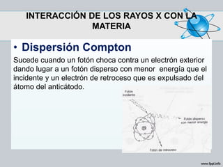 INTERACCIÓN DE LOS RAYOS X CON LA
MATERIA
• Dispersión Compton
Sucede cuando un fotón choca contra un electrón exterior
dando lugar a un fotón disperso con menor energía que el
incidente y un electrón de retroceso que es expulsado del
átomo del anticátodo.
 
