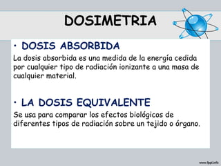 DOSIMETRIA
• DOSIS ABSORBIDA
La dosis absorbida es una medida de la energía cedida
por cualquier tipo de radiación ionizante a una masa de
cualquier material.
• LA DOSIS EQUIVALENTE
Se usa para comparar los efectos biológicos de
diferentes tipos de radiación sobre un tejido o órgano.
 