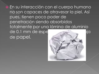    En su interacción con el cuerpo humano
    no son capaces de atravesar la piel. Así
    pues, tienen poco poder de
    penetración siendo absorbidos
    totalmente por una lámina de aluminio
    de 0.1 mm de espesor o una simple hoja
    de papel.
 