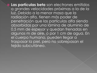    Las partículas beta son electrones emitidos
    a grandes velocidades próximas a la de la
    luz. Debido a la menor masa que la
    radiación alfa, tienen más poder de
    penetración que las partículas alfa siendo
    absorbidas por una lámina de aluminio de
    0.5 mm de espesor y quedan frenadas en
    algunos m de aire, o por 1 cm de agua. En
    el cuerpo humano, pueden llegar a
    traspasar la piel, pero no sobrepasan el
    tejido subcutáneo.
 