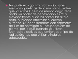    Las partículas gamma son radiaciones
    electromagnéticas de la misma naturaleza
    que los rayos X pero de menor longitud de
    onda. Su poder de penetración es muy
    elevado frente al de las partículas alfa o
    beta, pudiendo atravesar el cuerpo
    humano. Quedan frenadas con espesores
    de 1 m de hormigón o unos pocos cm de
    plomo, por lo que cuando se utilizan
    fuentes radiactivas que emiten este tipo de
    radiación, hay que utilizar blindajes
    adecuados.
 