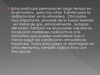    Estas partículas permanecen largo tiempo en
    la atmosfera , pero hay otras fuentes para la
    radiactividad en la atmosfera . Otra parte,
    muy importante, procede de la fuerza terrestre
    , en forma de gas, principalmente , isotopos
    del radón. También las erupciones volcánicas
    incorporan materiales radioactivos a la
    atmosfera que pueden extenderse mas o
    menos según las condiciones atmosféricas
    imperiales. Todos estos gases se desintegran en
    otros elementos, también radioactivos con
    frecuencia.
 