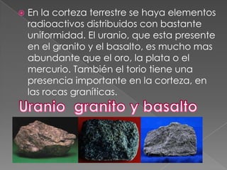    En la corteza terrestre se haya elementos
    radioactivos distribuidos con bastante
    uniformidad. El uranio, que esta presente
    en el granito y el basalto, es mucho mas
    abundante que el oro, la plata o el
    mercurio. También el torio tiene una
    presencia importante en la corteza, en
    las rocas graníticas.
 