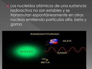    Los nucleídos atómicos de una sustancia
    radioactiva no son estables y se
    transmutan espontáneamente en otros
    núcleos emitiendo partículas alfa, beta y
    gama
 