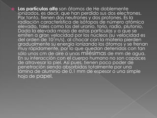    Las partículas alfa son átomos de He doblemente
    ionizados, es decir, que han perdido sus dos electrones.
    Por tanto, tienen dos neutrones y dos protones. Es la
    radiación característica de isótopos de número atómico
    elevado, tales como los del uranio, torio, radio, plutonio.
    Dada la elevada masa de estas partículas y a que se
    emiten a gran velocidad por los núcleos (su velocidad es
    del orden de 107m/s), al chocar con la materia pierden
    gradualmente su energía ionizando los átomos y se frenan
    muy rápidamente, por lo que quedan detenidas con tan
    sólo unos cm de aire o unas milésimas de mm de agua.
    En su interacción con el cuerpo humano no son capaces
    de atravesar la piel. Así pues, tienen poco poder de
    penetración siendo absorbidos totalmente por una
    lámina de aluminio de 0.1 mm de espesor o una simple
    hoja de papel.
 