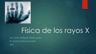 Física de los rayos X
DR. HUGO ENRIQUE PÉREZ MORA.
R1 RADIOLOGÍA E IMAGEN.
HUP.
 