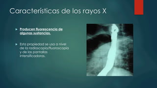 Características de los rayos X
u  Producen fluorescencia de
algunas sustancias.
u  Esta propiedad se usa a nivel
de la radioscopia/fluoroscopia
y de las pantallas
intensificadoras.
 